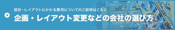 設計・レイアウトにかかる費用についてのご説明はこちら 企画・レイアウト変更などの会社の選び方